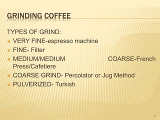 GRINDING COFFEE
TYPES OF GRIND:
 VERY FINE-espresso machine
 FINE- Filter
 MEDIUM/MEDIUM COARSE-French
Press/Cafetiere
 COARSE GRIND- Percolator or Jug Method
 PULVERIZED- Turkish
18
 