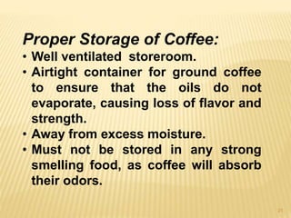 21
Proper Storage of Coffee:
• Well ventilated storeroom.
• Airtight container for ground coffee
to ensure that the oils do not
evaporate, causing loss of flavor and
strength.
• Away from excess moisture.
• Must not be stored in any strong
smelling food, as coffee will absorb
their odors.
 