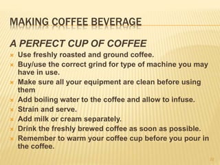 MAKING COFFEE BEVERAGE
A PERFECT CUP OF COFFEE
 Use freshly roasted and ground coffee.
 Buy/use the correct grind for type of machine you may
have in use.
 Make sure all your equipment are clean before using
them
 Add boiling water to the coffee and allow to infuse.
 Strain and serve.
 Add milk or cream separately.
 Drink the freshly brewed coffee as soon as possible.
 Remember to warm your coffee cup before you pour in
the coffee.
22
 