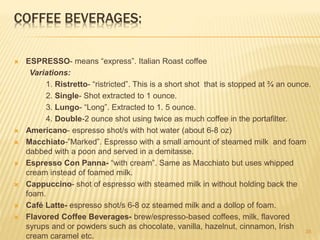 COFFEE BEVERAGES:
 ESPRESSO- means “express”. Italian Roast coffee
Variations:
1. Ristretto- “ristricted”. This is a short shot that is stopped at ¾ an ounce.
2. Single- Shot extracted to 1 ounce.
3. Lungo- “Long”. Extracted to 1. 5 ounce.
4. Double-2 ounce shot using twice as much coffee in the portafilter.
 Americano- espresso shot/s with hot water (about 6-8 oz)
 Macchiato-”Marked”. Espresso with a small amount of steamed milk and foam
dabbed with a poon and served in a demitasse.
 Espresso Con Panna- “with cream”. Same as Macchiato but uses whipped
cream instead of foamed milk.
 Cappuccino- shot of espresso with steamed milk in without holding back the
foam.
 Café Latte- espresso shot/s 6-8 oz steamed milk and a dollop of foam.
 Flavored Coffee Beverages- brew/espresso-based coffees, milk, flavored
syrups and or powders such as chocolate, vanilla, hazelnut, cinnamon, Irish
cream caramel etc.
35
 