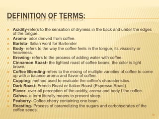 DEFINITION OF TERMS:
 Acidity-refers to the sensation of dryness in the back and under the edges
of the tongue.
 Aroma- odor derived from coffee.
 Barista- Italian word for Bartender
 Body- refers to the way the coffee feels in the tongue, its viscosity or
heaviness.
 Brewing- refers to the process of adding water with coffee.
 Cinnamon Roast- the lightest roast of coffee beans, the color is light
brown.
 Coffee Blending-refers to the mixing of multiple varieties of coffee to come
up with a balance aroma and flavor of coffee.
 Cupping- method used to evaluate the coffee’s characteristics.
 Dark Roast- French Roast or Italian Roast (Espresso Roast)
 Flavor- over-all perception of the acidity, aroma and body f the coffee.
 Gahwa- a term literally means to prevent sleep.
 Peaberry- Coffee cherry containing one bean.
 Roasting- Process of caramelizing the sugars and carbohydrates of the
coffee seeds.
38
 