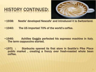 HISTORY CONTINUED:
•1938: Nestle’ developed Nescafe’ and introduced it to Switzerland.
•1940: The US imported 70% of the world’s coffee.
•1946: Achilles Gaggia perfected his espresso machine in Italy.
The term cappuccino started.
•1971 : Starbucks opened its first store in Seattle’s Pike Place
public market , creating a frenzy over fresh-roasted whole bean
coffee.
5
 