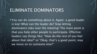 ELIMINATE DOMINATORS
• You can do something about it. Again: a good leader
is key! What can the leader do? Stop letting
dominators take over the meeting! The main point is
that you help other people to participate. Effective
leaders say things like: “How do the rest of you feel
about that idea?” or “Okay, that’s a good point; may
we move on to someone else?”
 