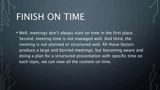 FINISH ON TIME
• Well, meetings don’t always start on time in the first place.
Second, meeting time is not managed well. And third, the
meeting is not planned or structured well. All those factors
produce a large and borried meetings, but becoming aware and
doing a plan for a structured presentation with specific time on
each topic, we can view all the content on time.
 