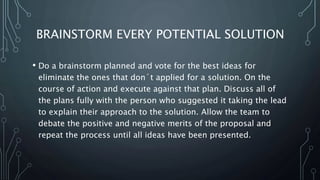 BRAINSTORM EVERY POTENTIAL SOLUTION
• Do a brainstorm planned and vote for the best ideas for
eliminate the ones that don´t applied for a solution. On the
course of action and execute against that plan. Discuss all of
the plans fully with the person who suggested it taking the lead
to explain their approach to the solution. Allow the team to
debate the positive and negative merits of the proposal and
repeat the process until all ideas have been presented.
 