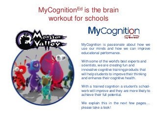 MyCognitionEd is the brain
workout for schools

MyCognition is passionate about how we
use our minds and how we can improve
educational performance.
With some of the world's best experts and
scientists, we are creating fun and
innovative cognitive training products that
will help students to improve their thinking
and enhance their cognitive health.
With a trained cognition a student’s schoolwork will improve and they are more likely to
achieve their full potential.
We explain this in the next few pages.…
please take a look!

 