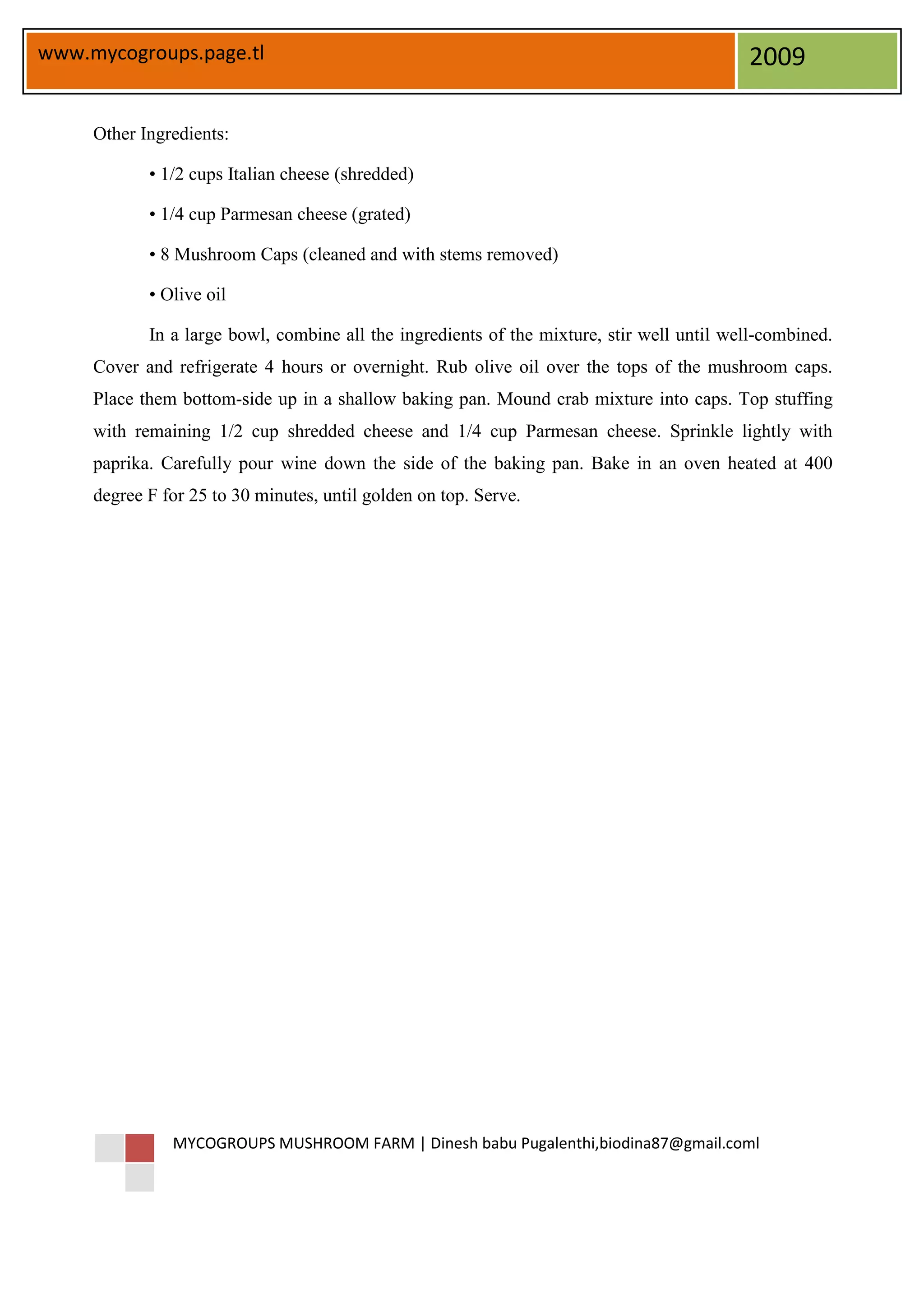 www.mycogroups.page.tl                                                                     2009

     Other Ingredients:

            • 1/2 cups Italian cheese (shredded)

            • 1/4 cup Parmesan cheese (grated)

            • 8 Mushroom Caps (cleaned and with stems removed)

            • Olive oil

            In a large bowl, combine all the ingredients of the mixture, stir well until well-combined.
     Cover and refrigerate 4 hours or overnight. Rub olive oil over the tops of the mushroom caps.
     Place them bottom-side up in a shallow baking pan. Mound crab mixture into caps. Top stuffing
     with remaining 1/2 cup shredded cheese and 1/4 cup Parmesan cheese. Sprinkle lightly with
     paprika. Carefully pour wine down the side of the baking pan. Bake in an oven heated at 400
     degree F for 25 to 30 minutes, until golden on top. Serve.




               MYCOGROUPS MUSHROOM FARM | Dinesh babu Pugalenthi,biodina87@gmail.coml
 