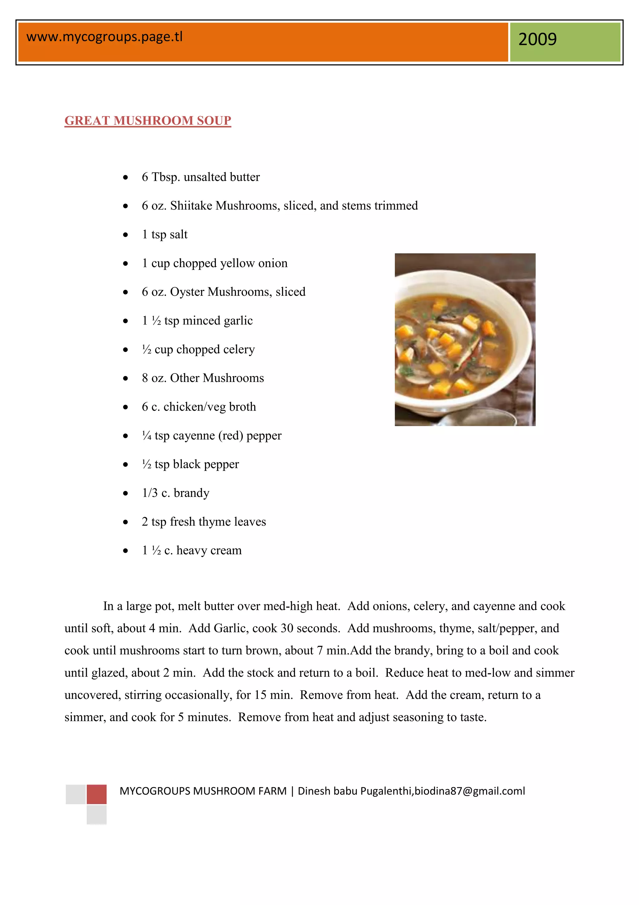 www.mycogroups.page.tl                                                                     2009



     GREAT MUSHROOM SOUP



                   6 Tbsp. unsalted butter

                   6 oz. Shiitake Mushrooms, sliced, and stems trimmed

                   1 tsp salt

                   1 cup chopped yellow onion

                   6 oz. Oyster Mushrooms, sliced

                   1 ½ tsp minced garlic

                   ½ cup chopped celery

                   8 oz. Other Mushrooms

                   6 c. chicken/veg broth

                   ¼ tsp cayenne (red) pepper

                   ½ tsp black pepper

                   1/3 c. brandy

                   2 tsp fresh thyme leaves

                   1 ½ c. heavy cream



            In a large pot, melt butter over med-high heat. Add onions, celery, and cayenne and cook
     until soft, about 4 min. Add Garlic, cook 30 seconds. Add mushrooms, thyme, salt/pepper, and
     cook until mushrooms start to turn brown, about 7 min.Add the brandy, bring to a boil and cook
     until glazed, about 2 min. Add the stock and return to a boil. Reduce heat to med-low and simmer
     uncovered, stirring occasionally, for 15 min. Remove from heat. Add the cream, return to a
     simmer, and cook for 5 minutes. Remove from heat and adjust seasoning to taste.




               MYCOGROUPS MUSHROOM FARM | Dinesh babu Pugalenthi,biodina87@gmail.coml
 