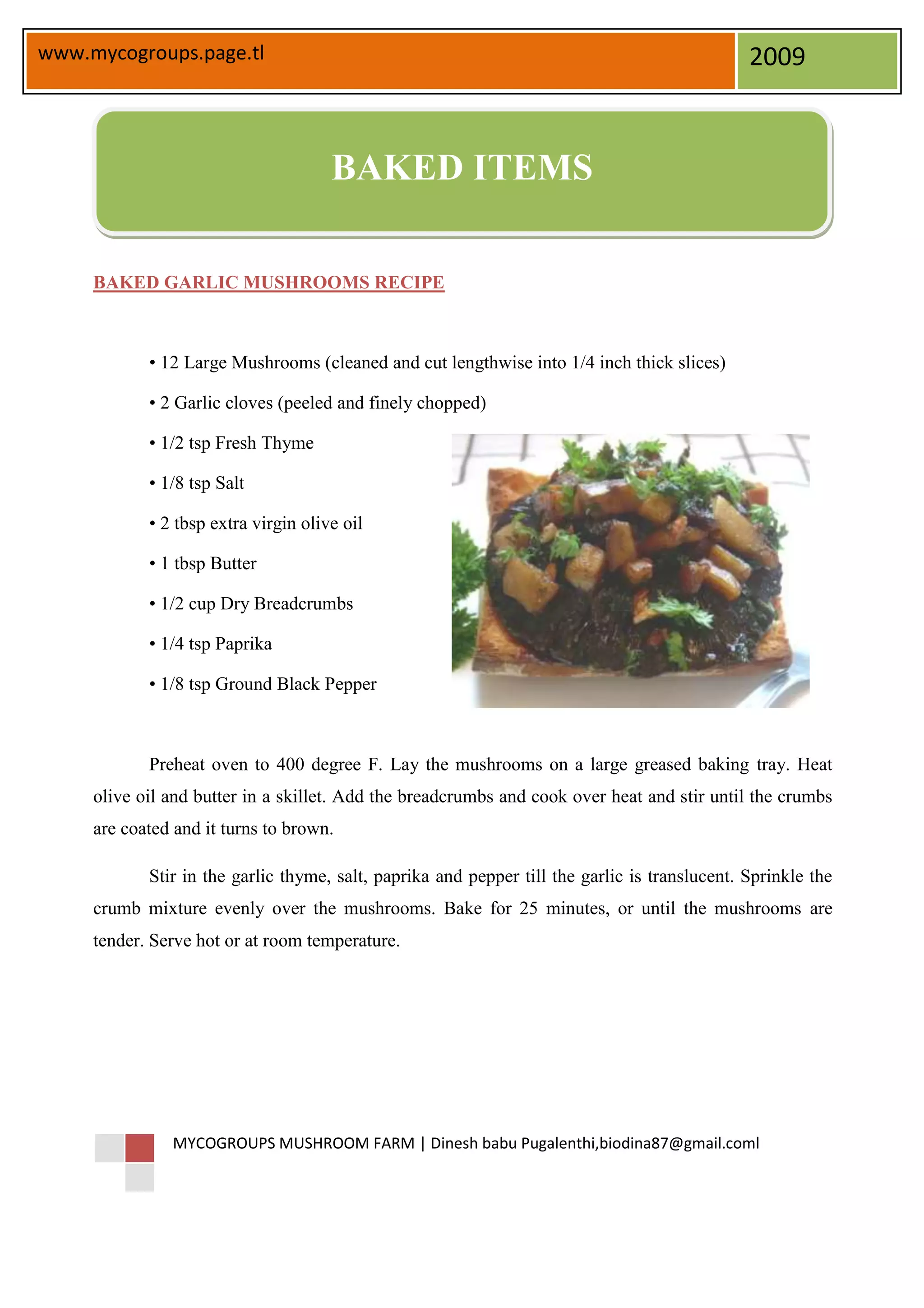 www.mycogroups.page.tl                                                                         2009



                                      BAKED ITEMS

     BAKED GARLIC MUSHROOMS RECIPE



            • 12 Large Mushrooms (cleaned and cut lengthwise into 1/4 inch thick slices)

            • 2 Garlic cloves (peeled and finely chopped)

            • 1/2 tsp Fresh Thyme

            • 1/8 tsp Salt

            • 2 tbsp extra virgin olive oil

            • 1 tbsp Butter

            • 1/2 cup Dry Breadcrumbs

            • 1/4 tsp Paprika

            • 1/8 tsp Ground Black Pepper



            Preheat oven to 400 degree F. Lay the mushrooms on a large greased baking tray. Heat
     olive oil and butter in a skillet. Add the breadcrumbs and cook over heat and stir until the crumbs
     are coated and it turns to brown.

            Stir in the garlic thyme, salt, paprika and pepper till the garlic is translucent. Sprinkle the
     crumb mixture evenly over the mushrooms. Bake for 25 minutes, or until the mushrooms are
     tender. Serve hot or at room temperature.




               MYCOGROUPS MUSHROOM FARM | Dinesh babu Pugalenthi,biodina87@gmail.coml
 
