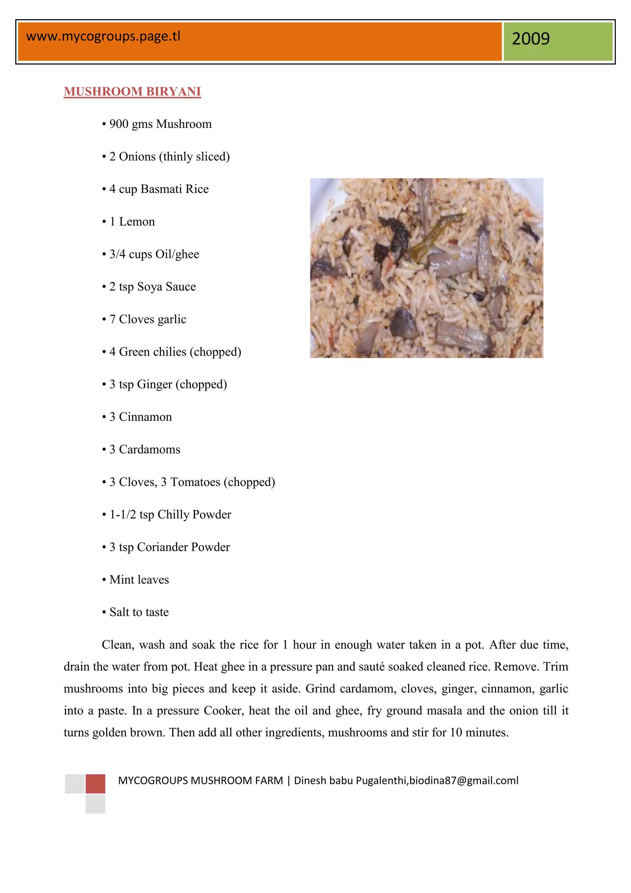 www.mycogroups.page.tl                                                                        2009

     MUSHROOM BIRYANI

            • 900 gms Mushroom

            • 2 Onions (thinly sliced)

            • 4 cup Basmati Rice

            • 1 Lemon

            • 3/4 cups Oil/ghee

            • 2 tsp Soya Sauce

            • 7 Cloves garlic

            • 4 Green chilies (chopped)

            • 3 tsp Ginger (chopped)

            • 3 Cinnamon

            • 3 Cardamoms

            • 3 Cloves, 3 Tomatoes (chopped)

            • 1-1/2 tsp Chilly Powder

            • 3 tsp Coriander Powder

            • Mint leaves

            • Salt to taste

            Clean, wash and soak the rice for 1 hour in enough water taken in a pot. After due time,
     drain the water from pot. Heat ghee in a pressure pan and sauté soaked cleaned rice. Remove. Trim
     mushrooms into big pieces and keep it aside. Grind cardamom, cloves, ginger, cinnamon, garlic
     into a paste. In a pressure Cooker, heat the oil and ghee, fry ground masala and the onion till it
     turns golden brown. Then add all other ingredients, mushrooms and stir for 10 minutes.


               MYCOGROUPS MUSHROOM FARM | Dinesh babu Pugalenthi,biodina87@gmail.coml
 