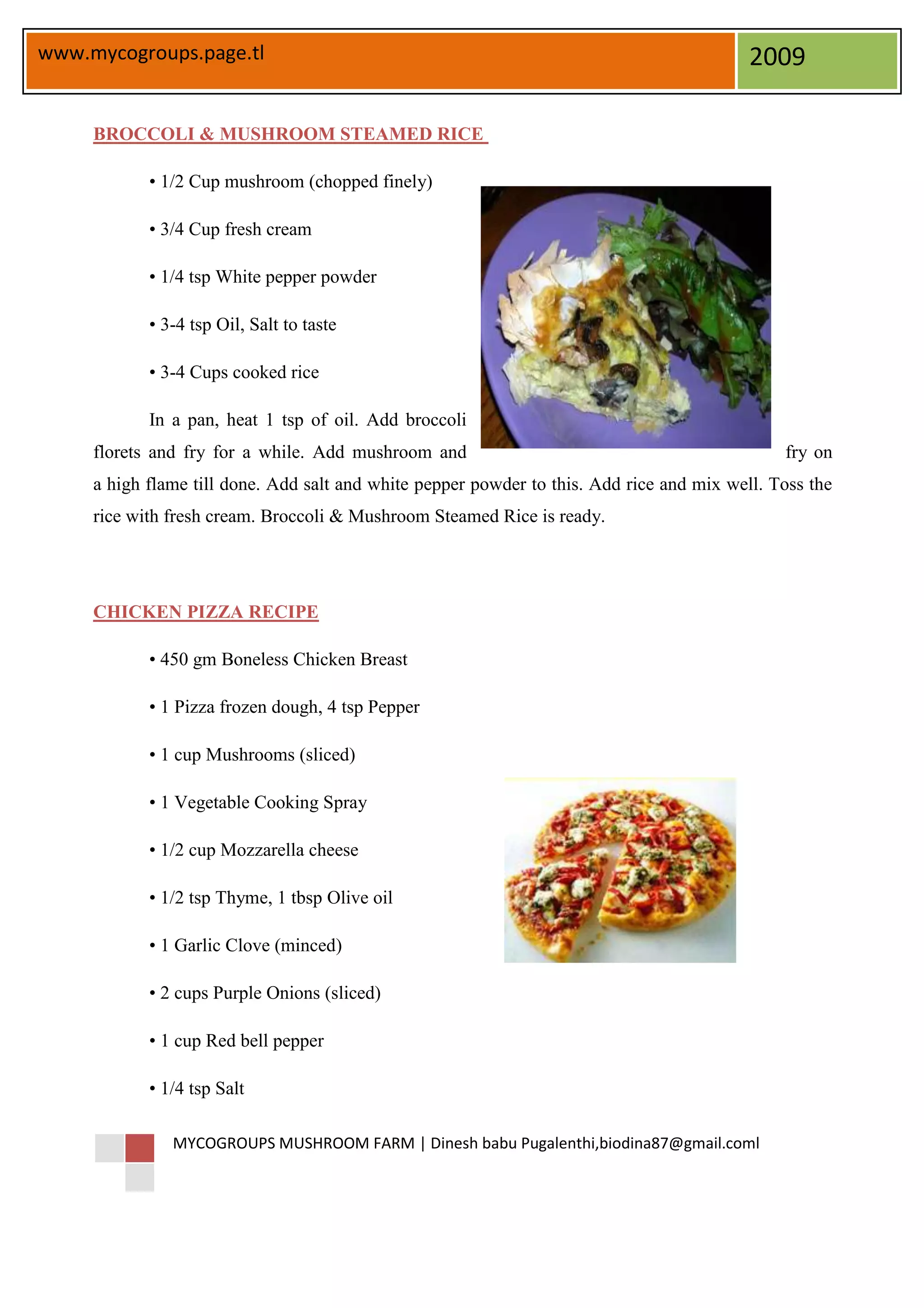 www.mycogroups.page.tl                                                                     2009

     BROCCOLI & MUSHROOM STEAMED RICE

            • 1/2 Cup mushroom (chopped finely)

            • 3/4 Cup fresh cream

            • 1/4 tsp White pepper powder

            • 3-4 tsp Oil, Salt to taste

            • 3-4 Cups cooked rice

            In a pan, heat 1 tsp of oil. Add broccoli
     florets and fry for a while. Add mushroom and                                             fry on
     a high flame till done. Add salt and white pepper powder to this. Add rice and mix well. Toss the
     rice with fresh cream. Broccoli & Mushroom Steamed Rice is ready.




     CHICKEN PIZZA RECIPE

            • 450 gm Boneless Chicken Breast

            • 1 Pizza frozen dough, 4 tsp Pepper

            • 1 cup Mushrooms (sliced)

            • 1 Vegetable Cooking Spray

            • 1/2 cup Mozzarella cheese

            • 1/2 tsp Thyme, 1 tbsp Olive oil

            • 1 Garlic Clove (minced)

            • 2 cups Purple Onions (sliced)

            • 1 cup Red bell pepper

            • 1/4 tsp Salt

               MYCOGROUPS MUSHROOM FARM | Dinesh babu Pugalenthi,biodina87@gmail.coml
 