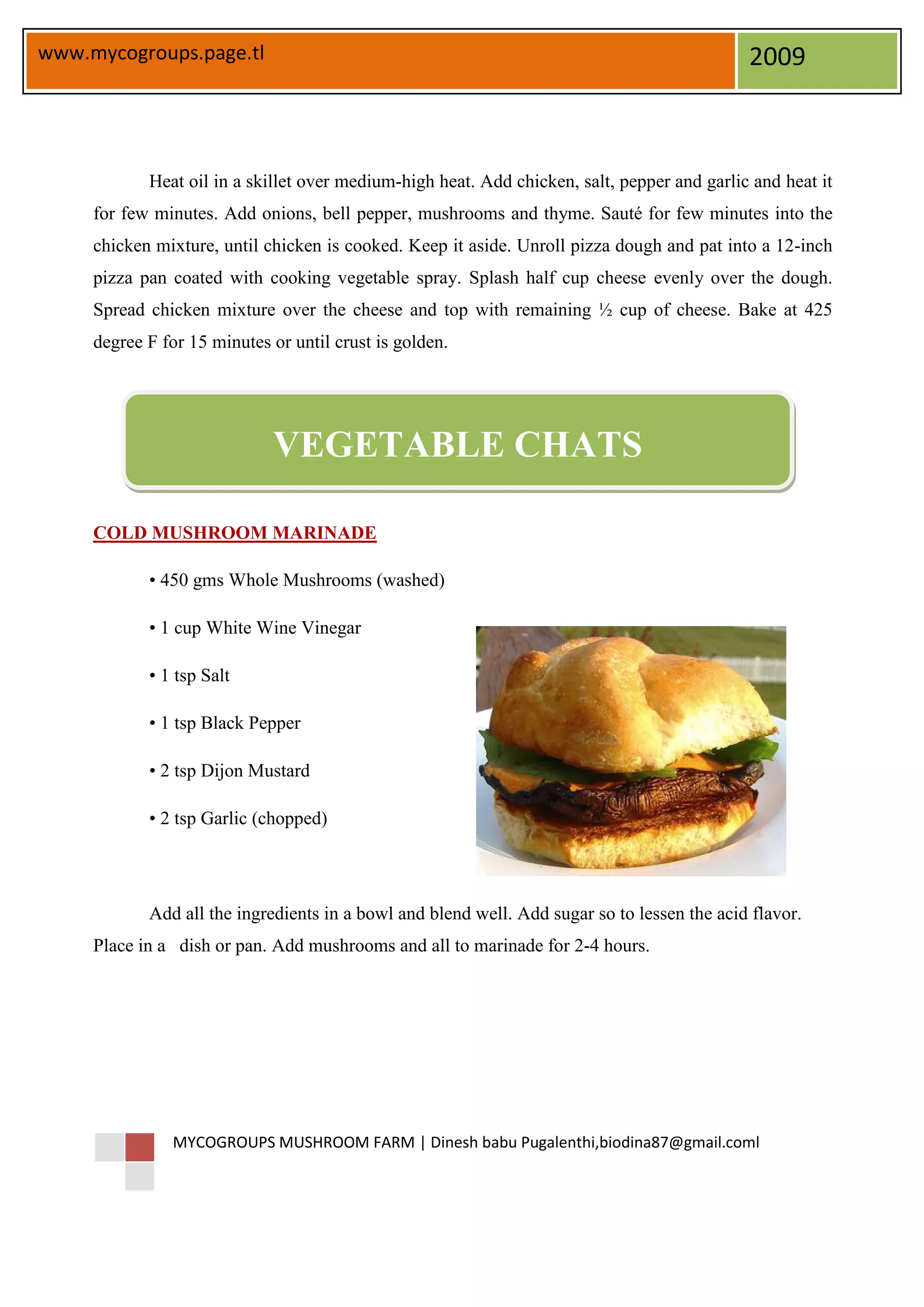 www.mycogroups.page.tl                                                                       2009



            Heat oil in a skillet over medium-high heat. Add chicken, salt, pepper and garlic and heat it
     for few minutes. Add onions, bell pepper, mushrooms and thyme. Sauté for few minutes into the
     chicken mixture, until chicken is cooked. Keep it aside. Unroll pizza dough and pat into a 12-inch
     pizza pan coated with cooking vegetable spray. Splash half cup cheese evenly over the dough.
     Spread chicken mixture over the cheese and top with remaining ½ cup of cheese. Bake at 425
     degree F for 15 minutes or until crust is golden.




                             VEGETABLE CHATS

     COLD MUSHROOM MARINADE

            • 450 gms Whole Mushrooms (washed)

            • 1 cup White Wine Vinegar

            • 1 tsp Salt

            • 1 tsp Black Pepper

            • 2 tsp Dijon Mustard

            • 2 tsp Garlic (chopped)




            Add all the ingredients in a bowl and blend well. Add sugar so to lessen the acid flavor.
     Place in a dish or pan. Add mushrooms and all to marinade for 2-4 hours.




               MYCOGROUPS MUSHROOM FARM | Dinesh babu Pugalenthi,biodina87@gmail.coml
 
