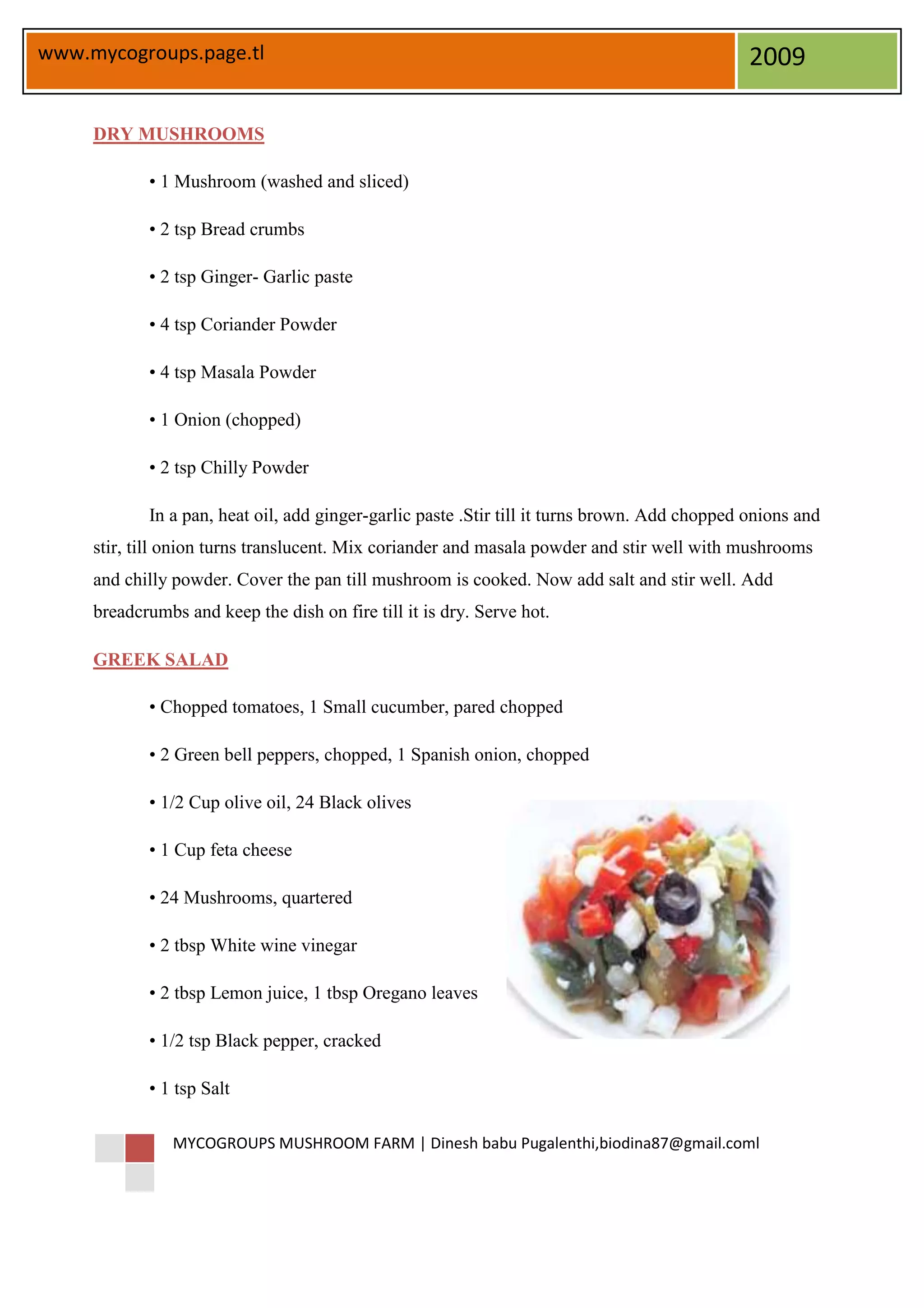 www.mycogroups.page.tl                                                                         2009

     DRY MUSHROOMS

            • 1 Mushroom (washed and sliced)

            • 2 tsp Bread crumbs

            • 2 tsp Ginger- Garlic paste

            • 4 tsp Coriander Powder

            • 4 tsp Masala Powder

            • 1 Onion (chopped)

            • 2 tsp Chilly Powder

            In a pan, heat oil, add ginger-garlic paste .Stir till it turns brown. Add chopped onions and
     stir, till onion turns translucent. Mix coriander and masala powder and stir well with mushrooms
     and chilly powder. Cover the pan till mushroom is cooked. Now add salt and stir well. Add
     breadcrumbs and keep the dish on fire till it is dry. Serve hot.

     GREEK SALAD

            • Chopped tomatoes, 1 Small cucumber, pared chopped

            • 2 Green bell peppers, chopped, 1 Spanish onion, chopped

            • 1/2 Cup olive oil, 24 Black olives

            • 1 Cup feta cheese

            • 24 Mushrooms, quartered

            • 2 tbsp White wine vinegar

            • 2 tbsp Lemon juice, 1 tbsp Oregano leaves

            • 1/2 tsp Black pepper, cracked

            • 1 tsp Salt

                MYCOGROUPS MUSHROOM FARM | Dinesh babu Pugalenthi,biodina87@gmail.coml
 