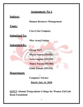 1
Assignment No 1
Subject:
Human Resource Management
Topic:
Coca Cola Company
Submitted To:
Miss Arooj Fatima
Submitted By:
Group No 9
Maria Naeem (551302)
Areez Asghar (551303)
Nimra Naeem (551306)
Eisha Zainab (551310)
Department:
Computer Science
Dated: July 14, 2020
GOVT: Islamia Postgraduate Collage for Women Eid Gah
Road Faisalabad
 