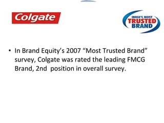 In Brand Equity’s 2007 “Most Trusted Brand” survey, Colgate was rated the leading FMCG Brand, 2nd  position in overall survey. 