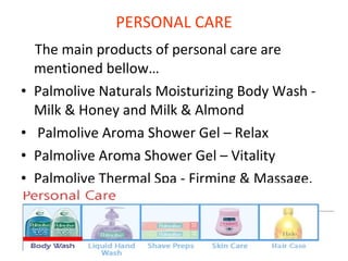 PERSONAL CARE The main products of personal care are mentioned bellow…  Palmolive Naturals Moisturizing Body Wash - Milk & Honey and Milk & Almond Palmolive Aroma Shower Gel – Relax Palmolive Aroma Shower Gel – Vitality Palmolive Thermal Spa - Firming & Massage. 