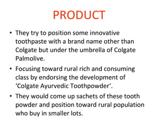 PRODUCT They try to position some innovative toothpaste with a brand name other than Colgate but under the umbrella of Colgate Palmolive. Focusing toward rural rich and consuming class by endorsing the development of ‘Colgate Ayurvedic Toothpowder‘. They would come up sachets of these tooth powder and position toward rural population who buy in smaller lots. 