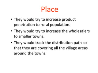 Place They would try to increase product penetration to rural population.  They would try to increase the wholesalers to smaller towns.  They would track the distribution path so that they are covering all the village areas around the towns.  
