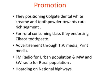 Promotion  They positioning Colgate dental white creame and toothpowder towards rural rich segment .  For rural consuming class they endorsing Cibaca toothpaste.  Advertisement through T.V. media, Print media.  FM Radio for Urban population & MW and SW radio for Rural population .  Hoarding on National highways.  