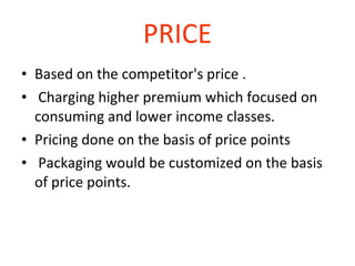 PRICE Based on the competitor's price . Charging higher premium which focused on consuming and lower income classes. Pricing done on the basis of price points Packaging would be customized on the basis of price points. 