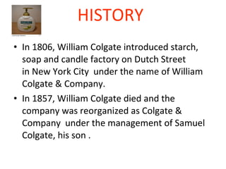 HISTORY   In 1806, William Colgate introduced starch, soap and candle factory on Dutch Street in New York City  under the name of William Colgate & Company. In 1857, William Colgate died and the company was reorganized as Colgate & Company  under the management of Samuel Colgate, his son .  