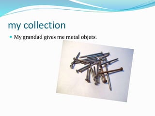 my collection
 My grandad gives me metal objets.
 