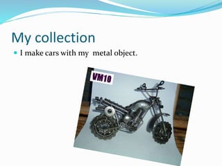 My collection
 I make cars with my metal object.
 