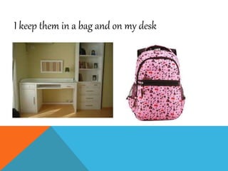 I keep them in a bag and on my desk
 