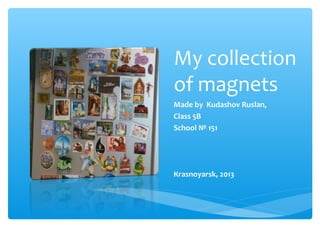 My collection
of magnets
Made by Kudashov Ruslan,
Class 5B
School № 151

Кrasnoyarsk, 2013

 