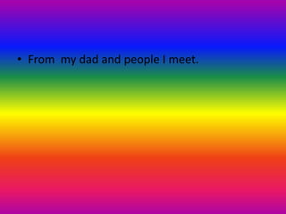 • From my dad and people I meet.
 