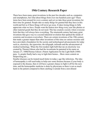 19th Century Research Paper
There have been many great inventions in the past few decades such as, computers
and smartphones, but what about things from over one hundred years ago? These
items have been around for over a century and yet we take these great inventions for
their time for granted. People take so many things for granted that they have in this
world and feel as if these things will never go away. It takes losing things to fully
appreciate what we have. People want the hottest new thing every year like phones or
other material goods that they do not need. This has created a society where everyone
feels that they will always have everything. The nineteenth century had many great
inventions that gave way to a second industrial revolution that sparked the minds of
scientists and inventors everywhere. There are certain inventions of the 19th century
that made a greater impact than other inventions of this time on various societies and
have provided a foundation for the society and technological advancements for today
such as, electricity, the typewriter, the telegraph, railroads and the advancement of
medical technology. When the first modern light bulb that ran on electricity was
created by Thomas Edison who had the inventionto be patented in his name on
January 27, 1800(Thomas Edison s Patent Application for the Light Bulb (1880)
para. 1), people finally had a way to light their homes... Show more content on
Helpwriting.net ...
Smaller diseases can be treated much better in today s age like infections. The idea
of homeopathy is still used today to help cure some diseases because if your body is
exposed to the disease, then it will have a greater chance to fight it off for the next
time, and the homeopathic medicine is done by physicians so there is not as much
harm to the patient compared to them catching it outside from a non diluted
 