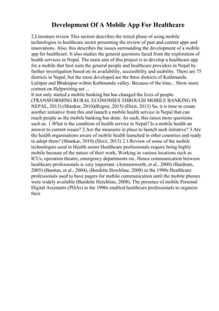 Development Of A Mobile App For Healthcare
2.Literature review This section describes the initial phase of using mobile
technologies in healthcare sector presenting the review of past and current apps and
innovations. Also, this describes the issues surrounding the development of a mobile
app for healthcare. It also studies the general questions faced from the exploration of
health services in Nepal. The main aim of this project is to develop a healthcare app
for a mobile that best suits the general people and healthcare providers in Nepal by
further investigation based on its availability, accessibility and usability. There are 75
districts in Nepal, but the most developed are the three districts of Kathmandu
Lalitpur and Bhaktapur within Kathmandu valley. Because of the time... Show more
content on Helpwriting.net ...
It not only started a mobile banking but has changed the lives of people.
(TRANSFORMING RURAL ECONOMIES THROUGH MOBILE BANKING IN
NEPAL, 2013) (Shankar, 2010)(Regmi, 2015) (Dixit, 2013) So, it is time to create
another initiative from this and launch a mobile health service in Nepal that can
reach people as the mobile banking has done. As such, this raises more questions
such as: 1.What is the condition of health service in Nepal? Is a mobile health an
answer to current issues? 2.Are the measures in place to launch such initiative? 3.Are
the health organisations aware of mobile health launched in other countries and ready
to adopt them? (Shankar, 2010) (Dixit, 2013) 2.1.Review of some of the mobile
technologies used in Health sector Healthcare professionals require being highly
mobile because of the nature of their work, Working in various locations such as
ICUs, operation theatre, emergency departments etc. Hence communication between
healthcare professionals is very important. (Ammenwerth, et al., 2000) (Bardram,
2005) (Banitas, et al., 2004), (Burdette Herchline, 2008) in the 1990s Healthcare
professionals used to have pagers for mobile communication until the mobile phones
were widely available (Burdette Herchline, 2008). The presence of mobile Personal
Digital Assistants (PDAs) in the 1990s enabled healthcare professionals to organize
their
 