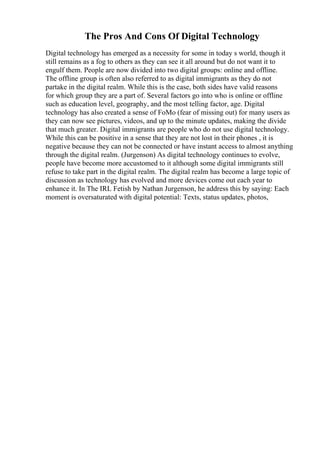 The Pros And Cons Of Digital Technology
Digital technology has emerged as a necessity for some in today s world, though it
still remains as a fog to others as they can see it all around but do not want it to
engulf them. People are now divided into two digital groups: online and offline.
The offline group is often also referred to as digital immigrants as they do not
partake in the digital realm. While this is the case, both sides have valid reasons
for which group they are a part of. Several factors go into who is online or offline
such as education level, geography, and the most telling factor, age. Digital
technology has also created a sense of FoMo (fear of missing out) for many users as
they can now see pictures, videos, and up to the minute updates, making the divide
that much greater. Digital immigrants are people who do not use digital technology.
While this can be positive in a sense that they are not lost in their phones , it is
negative because they can not be connected or have instant access to almost anything
through the digital realm. (Jurgenson) As digital technology continues to evolve,
people have become more accustomed to it although some digital immigrants still
refuse to take part in the digital realm. The digital realm has become a large topic of
discussion as technology has evolved and more devices come out each year to
enhance it. In The IRL Fetish by Nathan Jurgenson, he address this by saying: Each
moment is oversaturated with digital potential: Texts, status updates, photos,
 