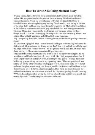 How To Write A Defining Moment Essay
It was a sunny April afternoon. I was at the small, but beautiful green park that
looked like one you would see in movies. I was with my friend and my brother. I
was just being my 7 year old second grade self when life decided to throw a
curveball at me. We were playing tag, and my friend was it. I was sitting at the top
of the slide that I had been told many times to be careful on. My brother was hiding
in the little dirt hole at the end of the grey metal slide that was rusting underneath.
Thinking Please don t make me be it. . I leaned over the edge letting my feet
dangle over it. I saw her climbing up the steep stairs that lead to the top where I was
sitting. I knew that I was faster and if I had to I could run away.
Hey I see you up there! she shouted climbing faster and faster and getting closer and
closer.
No you don t, I giggled. Then I turned around and began to lift my leg back onto the
slide when I felt a push and my friend saying Tag! You re it and felt myself slip over
the edge. From what felt like forever I hit the ground with a loud THUD! I felt pain
shoot into my ... Show more content on Helpwriting.net ...
They handed it to my parents and told them to fill it out before my surgery. So we
went home and I had a hard time sleeping. It felt like I had just gotten home but 8
hours later I was back in the ER room. I had to put on a gown. I walked down the
hall in my gown with my parents to my operating room. When we got there I was
told to lay on the table which had white paper over it. This room had a lot of metal
tools and the pink wrap for my cast. I smelt just like the first room I had been in but
it smelt like a lot of different. cleaning supplies.They put a gas mask thing on me
and told me to count back from one hundred. So I lay there getting sleepier counting
99,98,97. I don t remember saying the rest but when I woke up there was a pink cast
on my right arm. The doctors gave me donut and some
 