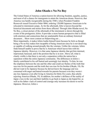John Okada s No-No Boy
The United States of America a nation known for allowing freedom, equality, justice,
and most of all a chance for immigrants to attain the American dream. However, that
America was hardly recognizable during the 1940 s when President Franklin
Roosevelt issued Executive Order 9066, ordering 120,000 Japanese Americans to be
relocated to internment camps. As for the aftermath, little is known beyond the
historical documents and stories from those affected. Through John Okadas novel, No
No Boy, a closer picture of the aftermath of the internment is shown through the
events of the protagonist, Ichiro. It provides a more human perspective that is filled
with emotions and connections that are unattainable from an ordinary historical
document.... Show more content on Helpwriting.net ...
More importantly, it makes Ichiro loathe himself more because he feels as though
being a No no boy makes him incapable of being American since he is not deserving
or capable of walking around proudly like the veterans. Unlike the veterans, Ichiro
finds himself unable to prove that he is American which leaves him with his
Japanese identity. However, it is that same Japanese identity that got him interned,
imprisoned, harassed, and in the position that he is in now. Above all, what is
clearly visible is that there is not only a separation within the nation but a
separation within the entire Japanese community. The differences in Ichiro s
family contributed to his self hatred and seemingly lost identity. To him, he was
the emptiness between the one and the other and could see flashes of the truth that
was true for his parents and the truth that was true for his brother (Okada, 19). He
did not want to be Japanese because he did not know the language and was
consumed with anger and hatred towards his parents because even they weren t
any less Japanese even after living in America for thirty five years, thus utterly
rejecting America (Okada, 19). In addition, his mother s defiance of the reality of
Japan s loss in the war and their inability to go back to Japan as she hoped for, as
well as his father s lack of control and courage only increases his desire to not be
Japanese. However, Ichiro s
 