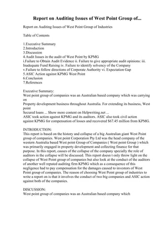 Report on Auditing Issues of West Point Group of...
Report on Auditing Issues of West Point Group of Industries
Table of Contents
1.Executive Summary
2.Introduction
3.Discussion
4.Audit Issues in the audit of West Point by KPMG
i.Failure to Obtain Audit Evidence ii. Failure to give appropriate audit opinions: iii.
Inadequate Fund Raising iv. Failure to identify solvency of the Company
v.Failure to follow directions of Corporate Authority vi. Expectation Gap
5.ASIC Action against KPMG West Point
6.Conclusion
7.References
Executive Summary:
West point group of companies was an Australian based company which was carrying
on
Property development business throughout Australia. For extending its business, West
point
Secured loans ... Show more content on Helpwriting.net ...
ASIC took action against KPMG and its auditors. ASIC also took civil action
against KPMG for compensation of losses and recovered $67.45 million from KPMG.
INTRODUCTION:
This report is based on the history and collapse of a big Australian giant West Point
group of companies. West point Corporation Pty Ltd was the head company of the
western Australia based West point Group of Companies ( West point Group ) which
was primarily engaged in property development and collecting finance for that
purpose. In this report, causes of the collapse of the company specially the role of
auditors in the collapse will be discussed. This report doesn t only throw light on the
collapse of West Point group of companies but also look at the conduct of the auditors
of another well reputed auditing firm KPMG which as a consequence of this
negligence had to pay compensation for the damages caused to investors of West
Point group of companies. The reason of choosing West Point group of industries to
write a report on is that it involves the conduct of two big companies and ASIC action
against both of the companies.
DISCUSSION:
West point group of companies was an Australian based company which
 
