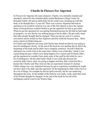 Charlie In Flowers For Algernon
In Flowers for Algernon the main character ,Charlie, was mentally retarded and
attended a school for the retarded adults named Beekman College Center for
Retarded Adults. He had an adult body but his mind wasn t keeping up with this
body so he thought like a 5 year old. There was a mouse Algernon that had an
operation so he could be smart he was one of the first objects to have the surgery.
Some of the professors wanted Charlie to get the operation for him to get smart.
When he got the operation he was getting frustrated because he felt that he had made
no progress, we saw that he was making progress but he didn t. He got really smart
that other people thought that he changed. Then one day he went to a science
convention and he found out that Algernon and him could die because they... Show
more content on Helpwriting.net ...
So Charlie and Algernon ran away and Charlie later found out that he was going to
lose his intelligence slowly. At the end of the book he was spelling like he did at the
beginning of the book and he didn t have complete sentences. Overall I think the
operation was worth it but at the same time i think it was a bad idea. I think it was
a good thing because i think every thing happens for a reason and if Charlie didn t
get the operation he wouldn t have done some of the stuff he did while he was a
lot of intelligence. On the other hand i think it was a bad idea because the
scientists didn t know what was going to happen and they didn t treat him,like a
human like Charlie said They treat me like an experiment instead of a human .
Cahlie change was very important because he got to experience something he might
not have done if he didn t get that operation. In the beginning he didn t know how to
do a lot of things, for example he did not spell correctly, but he was improving
throughout the story. In the middle of the book he was really, really smart that some
of his friends thought he changed. In the end of the book he lost all of his
intelligence and he went to the Warren State
 
