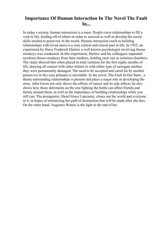 Importance Of Human Interaction In The Novel The Fault
In...
In today s society, human interaction is a must. People crave relationships to fill a
void in life, feeding off of others in order to succeed as well as develop the social
skills needed to persevere in the world. Human interaction (such as building
relationships with loved ones) is a very critical and crucial part in life. In 1932, an
experiment by Harry Frederick Harlow a well known psychologist involving rhesus
monkeys was conducted. In this experiment, Harlow and his colleagues separated
newborn rhesus monkeys from their mothers, holding each one in isolation chambers.
The study showed that when placed in total isolation for the first eights months of
life, denying all contact with other infants or with either type of surrogate mother,
they were permanently damaged. The need to be accepted and cared for by another
person (or in this case primate) is inevitable. In the novel, The Fault In Our Stars , a
theme surrounding relationships is present and plays a major role in developing the
story. John Green not only shows the effects of cancer and its side effects, he also
shows how those detriments on the one fighting the battle can affect friends and
family around them, as well as the importance of building relationships while you
still can. The protagonist, Hazel Grace Lancaster, closes out the world and everyone
in it, in hopes of minimizing her path of destruction that will be made after she dies.
On the other hand, Augustus Waters is the light at the end of her
 