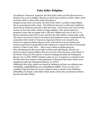 False Killer Dolphins
According to Vancouver Aquarium, the false killer whale was first discovered as a
skeleton, not as a live dolphin. Because its skull looks similar to a killer whale s skull
scientists called it a false killer whale (Pseudorca).
Despite having whale in its name, the false killer whale is actually a large dolphin
like its namesake the killer whale . The difference between a whale and a dolphin is
much like the difference between a ship and a boat . It has more to do with size than
science. In fact, false killer whales are large dolphins. They prefer tropical to
temperate waters that are deeper than 3,300 feet (1000m) and occur in the U.S. in
Hawaii, along the entire West Coast, and from the Mid Atlantic coastal states south.
The species can also be found in all tropical and temperate oceans worldwide.[4] The
young false killer whale in Vancouver Aquarium Chester was rescued by the
Vancouver Aquarium Marine Rescue Team with help from local residents and
Fisheries and Ocean Canada (DFO) after standing as a month old calf on Chesterman
Beach in Tofino in July 2014.... Show more content on Helpwriting.net ...
They feed during the day and at night on fishes and cephalopods, and they are
known to attack smaller dolphins that are involved in the tuna purse seine fishery in
the Pacific Ocean.[4] This species is listed as Endangered under the Endangered
Species Act, in 2010, NMFS initiated a status review in response to a petition to list
the Main Hawaiian islands insular population of Hawaiian false killer whales as an
endangered under the Endangered Species Act (ESA).
AlВthough false killer whales are hunted by huВmans and there are anВnual mass
strandВings, popВuВlaВtions are conВsidВered staВble. There are only a few
counВtries that hunt them for food or reВmove them as threats to the fishВeries
inВdusВtry.[5] Indeed, a false killer whale needs a threat free environment without
bycatch and other fishery
 