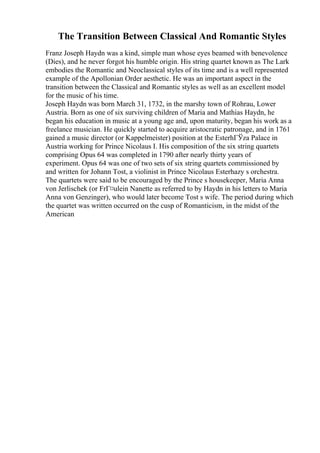 The Transition Between Classical And Romantic Styles
Franz Joseph Haydn was a kind, simple man whose eyes beamed with benevolence
(Dies), and he never forgot his humble origin. His string quartet known as The Lark
embodies the Romantic and Neoclassical styles of its time and is a well represented
example of the Apollonian Order aesthetic. He was an important aspect in the
transition between the Classical and Romantic styles as well as an excellent model
for the music of his time.
Joseph Haydn was born March 31, 1732, in the marshy town of Rohrau, Lower
Austria. Born as one of six surviving children of Maria and Mathias Haydn, he
began his education in music at a young age and, upon maturity, began his work as a
freelance musician. He quickly started to acquire aristocratic patronage, and in 1761
gained a music director (or Kappelmeister) position at the EsterhГЎza Palace in
Austria working for Prince Nicolaus I. His composition of the six string quartets
comprising Opus 64 was completed in 1790 after nearly thirty years of
experiment. Opus 64 was one of two sets of six string quartets commissioned by
and written for Johann Tost, a violinist in Prince Nicolaus Esterhazy s orchestra.
The quartets were said to be encouraged by the Prince s housekeeper, Maria Anna
von Jerlischek (or FrГ¤ulein Nanette as referred to by Haydn in his letters to Maria
Anna von Genzinger), who would later become Tost s wife. The period during which
the quartet was written occurred on the cusp of Romanticism, in the midst of the
American
 