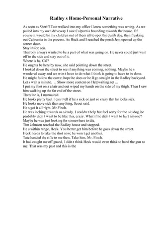 Radley s Home-Personal Narrative
As soon as Sheriff Tate walked into my office I knew something was wrong. As we
pulled into my own driveway I saw Calpurnia bounding towards the house. Of
course it would be my children out of them all to spot the dumb dog, then freaking
out Calpurnia in the process. As Heck and I reached the porch Jem opened up the
screen door.
Stay inside son.
That boy always wanted to be a part of what was going on. He never could just wait
off to the side and stay out of it.
Where is he, Cal?
He oughta be here by now, she said pointing down the street.
I looked down the street to see if anything was coming, nothing. Maybe he s
wandered away and we won t have to do what I think is going to have to be done.
He might follow the curve; hope he does or he ll go straight in the Radley backyard.
Let s wait a minute. ... Show more content on Helpwriting.net ...
I put my foot on a chair and out wiped my hands on the side of my thigh. Then I saw
him walking up the far end of the street.
There he is, I murmured.
He looks pretty bad. I can t tell if he s sick or just so crazy that he looks sick.
He looks more sick than anything, Scout said.
He s got it all right, Mr.Finch.
He was inching towards us slowly. I couldn t help but feel sorry for the old dog, he
probably didn t want to be like this, crazy. What if he didn t want to hurt anyone?
Maybe he was just looking for somewhere to die.
Tim Johnson reached the Radley house and stopped.
He s within range, Heck. You better get him before he goes down the street.
Heck needs to take the shot now; he won t get another.
Tate handed the rifle to me then, Take him, Mr. Finch.
It had caught me off guard, I didn t think Heck would even think to hand the gun to
me. That was my past and this is the
 