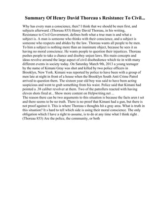 Summary Of Henry David Thoreau s Resistance To Civil...
Why has every man a conscience, then? I think that we should be men first, and
subjects afterward. (Thoreau 853) Henry David Thoreau, in his writing,
Resistance to Civil Government, defines both what a true man is and what a
subject is. A man is someone who thinks with their conscience, and a subject is
someone who respects and abides by the law. Thoreau wants all people to be men.
To him a subject is nothing more than an inanimate object, because he sees it as
having no moral conscience. He wants people to question their injustices. Thoreau
pushes people to take a chance and disobey unjust laws. His main concepts and
ideas revolve around the large aspect of civil disobedience which tie in with many
different events in society today. On Saturday March 9th, 2013 a young teenager
by the name of Kimani Gray was shot and killed by two police officers in
Brooklyn, New York. Kimani was reported by police to have been with a group of
men late at night in front of a house when the Brooklyn South Anti Crime Patrol
arrived to question them. The sixteen year old boy was said to have been acting
suspicious and went to grab something from his waist. Police said that Kimani had
pointed a .38 caliber revolver at them. Two of the patrollers reacted with having
eleven shots fired at... Show more content on Helpwriting.net ...
The reason there can be two arguments to this situation is because the facts aren t set
and there seems to be no truth. There is no proof that Kimani had a gun, but there is
not proof against it. This is where Thoreau s thoughts hit a gray area. What is truth in
this situation? It s hard to tell which side is using their moral conscience. The only
obligation which I have a right to assume, is to do at any time what I think right .
(Thoreau 853) Are the police, the community, or both
 