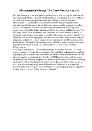 Misconception Change The Game Project Analysis
Part One Summary In various sports around the world, discovering the worthiest and
most gifted individuals to embark on the journey of becoming an elite level athlete is
no small feat. For many organizations in sport, this process known as talent
identification (TI), is based on the evaluations of often very young individuals
potential, and whether or not the attributes they possess can be groomed to produce
success in later years. With the ever growing demand to watch a winning team,
owners are pressured to find an attraction with low investment and high reward. The
efficiency of this talent assessment provides teams with the commercial benefit of
recruiting youth at very young ages, eventually selling them for massive transfer fees.
Therefore, the use of such programs have tremendous impact on the overall sporting
experience and careers of many young players, stressing the need to understand the
fundamentals of talent identificationnot just on a business level, but also with regards
to youth involvement in sport. One of the common... Show more content on
Helpwriting.net ...
It s a way of ending what O Sullivan (2014) calls the Race to Nowhere , in which
parents constantly critique the performance of their children and demand more effort
at younger ages to achieve elite level status. In order to reverse the effects of the ever
growing scrutiny in youth activity, O Sullivan (2014) proposes that with the use of
the phrase I love watching you play, we can drastically change the currently demoting
mindset of youth sport participation worldwide. In doing so, kids with no longer see
sport as a sole means of being identified as talented, but rather as a welcoming
environment which provides equal opportunity for youth to participate in competitive
activity, and encourages failure as means of overall
 