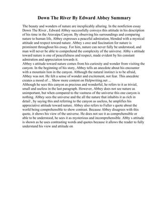 Down The River By Edward Abbey Summary
The beauty and wonders of nature are inexplicably alluring. In the nonfiction essay
Down The River , Edward Abbey successfully conveys this attitude in his description
of his time in the Aravaipa Canyon. By observing his surroundings and comparing
nature to human life, Abbey expresses a peaceful admiration, blended with a mystical
attitude and respect toward nature. Abbey s awe and fascination for nature is
prominent throughout his essay. For him, nature can never fully be understood, and
man will never be able to comprehend the complexity of the universe. Abby s attitude
toward nature is one of peacefulness and respect, made evident by his constant
admiration and appreciation towards it.
Abbey s attitude toward nature comes from his curiosity and wonder from visiting the
canyon. In the beginning of his story, Abbey tells an anecdote about his encounter
with a mountain lion in the canyon. Although the natural instinct is to be afraid,
Abbey was not. He felt a sense of wonder and excitement, not fear. This anecdote
creates a mood of ... Show more content on Helpwriting.net ...
Although he sees this canyon as precious and wonderful, he refers to it as trivial,
small and useless in the last paragraph. However, Abbey does not see nature as
unimportant, but when compared to the vastness of the universe this one canyon is
nothing. Abbey sees the universe and the all the nature that inhabits it as rich in
detail , by saying this and referring to the canyon as useless, he amplifies his
appreciative attitude toward nature. Abbey also refers to Fuller s quote about the
world being comprehensible to show contrast. Because Abbey disagrees with this
quote, it shows his view of the universe. He does not see it as comprehensible or
able to be understood, he sees it as mysterious and incomprehensible. Abby s attitude
is shown as he uses contrasting words and quotes because it allows the reader to fully
understand his view and attitude on
 