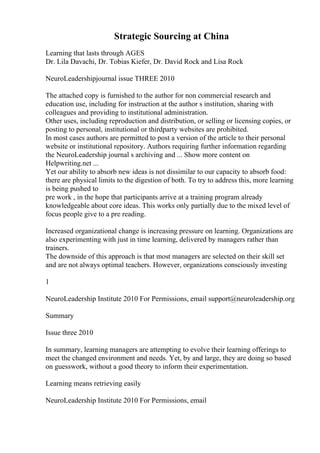 Strategic Sourcing at China
Learning that lasts through AGES
Dr. Lila Davachi, Dr. Tobias Kiefer, Dr. David Rock and Lisa Rock
NeuroLeadershipjournal issue THREE 2010
The attached copy is furnished to the author for non commercial research and
education use, including for instruction at the author s institution, sharing with
colleagues and providing to institutional administration.
Other uses, including reproduction and distribution, or selling or licensing copies, or
posting to personal, institutional or thirdparty websites are prohibited.
In most cases authors are permitted to post a version of the article to their personal
website or institutional repository. Authors requiring further information regarding
the NeuroLeadership journal s archiving and ... Show more content on
Helpwriting.net ...
Yet our ability to absorb new ideas is not dissimilar to our capacity to absorb food:
there are physical limits to the digestion of both. To try to address this, more learning
is being pushed to
pre work , in the hope that participants arrive at a training program already
knowledgeable about core ideas. This works only partially due to the mixed level of
focus people give to a pre reading.
Increased organizational change is increasing pressure on learning. Organizations are
also experimenting with just in time learning, delivered by managers rather than
trainers.
The downside of this approach is that most managers are selected on their skill set
and are not always optimal teachers. However, organizations consciously investing
1
NeuroLeadership Institute 2010 For Permissions, email support@neuroleadership.org
Summary
Issue three 2010
In summary, learning managers are attempting to evolve their learning offerings to
meet the changed environment and needs. Yet, by and large, they are doing so based
on guesswork, without a good theory to inform their experimentation.
Learning means retrieving easily
NeuroLeadership Institute 2010 For Permissions, email
 