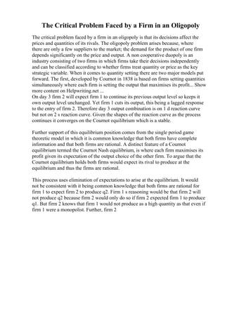The Critical Problem Faced by a Firm in an Oligopoly
The critical problem faced by a firm in an oligopoly is that its decisions affect the
prices and quantities of its rivals. The oligopoly problem arises because, where
there are only a few suppliers to the market; the demand for the product of one firm
depends significantly on the price and output. A non cooperative duopoly is an
industry consisting of two firms in which firms take their decisions independently
and can be classified according to whether firms treat quantity or price as the key
strategic variable. When it comes to quantity setting there are two major models put
forward. The first, developed by Cournot in 1838 is based on firms setting quantities
simultaneously where each firm is setting the output that maximises its profit... Show
more content on Helpwriting.net ...
On day 3 firm 2 will expect firm 1 to continue its previous output level so keeps it
own output level unchanged. Yet firm 1 cuts its output, this being a lagged response
to the entry of firm 2. Therefore day 3 output combination is on 1 d reaction curve
but not on 2 s reaction curve. Given the shapes of the reaction curve as the process
continues it converges on the Cournot equilibrium which is a stable.
Further support of this equilibrium position comes from the single period game
theoretic model in which it is common knowledge that both firms have complete
information and that both firms are rational. A distinct feature of a Cournot
equilibrium termed the Cournot Nash equilibrium, is where each firm maximises its
profit given its expectation of the output choice of the other firm. To argue that the
Cournot equilibrium holds both firms would expect its rival to produce at the
equilibrium and thus the firms are rational.
This process uses elimination of expectations to arise at the equilibrium. It would
not be consistent with it being common knowledge that both firms are rational for
firm 1 to expect firm 2 to produce q2. Firm 1 s reasoning would be that firm 2 will
not produce q2 because firm 2 would only do so if firm 2 expected firm 1 to produce
q1. But firm 2 knows that firm 1 would not produce as a high quantity as that even if
firm 1 were a monopolist. Further, firm 2
 