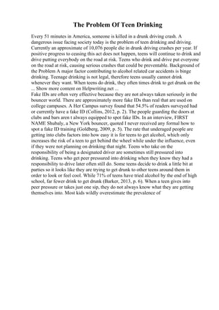 The Problem Of Teen Drinking
Every 51 minutes in America, someone is killed in a drunk driving crash. A
dangerous issue facing society today is the problem of teen drinking and driving.
Currently an approximate of 10,076 people die in drunk driving crashes per year. If
positive progress to ceasing this act does not happen, teens will continue to drink and
drive putting everybody on the road at risk. Teens who drink and drive put everyone
on the road at risk, causing serious crashes that could be preventable. Background of
the Problem A major factor contributing to alcohol related car accidents is binge
drinking. Teenage drinking is not legal, therefore teens usually cannot drink
whenever they want. When teens do drink, they often times drink to get drunk on the
... Show more content on Helpwriting.net ...
Fake IDs are often very effective because they are not always taken seriously in the
bouncer world. There are approximately more fake IDs than real that are used on
college campuses. A Her Campus survey found that 54.5% of readers surveyed had
or currently have a fake ID (Collins, 2012, p. 2). The people guarding the doors at
clubs and bars aren t always equipped to spot fake IDs. In an interview, FIRST
NAME Shubaly, a New York bouncer, quoted I never received any formal how to
spot a fake ID training (Goldberg, 2009, p. 5). The rate that underaged people are
getting into clubs factors into how easy it is for teens to get alcohol, which only
increases the risk of a teen to get behind the wheel while under the influence, even
if they were not planning on drinking that night. Teens who take on the
responsibility of being a designated driver are sometimes still pressured into
drinking. Teens who get peer pressured into drinking when they know they had a
responsibility to drive later often still do. Some teens decide to drink a little bit at
parties so it looks like they are trying to get drunk to other teens around them in
order to look or feel cool. While 71% of teens have tried alcohol by the end of high
school, far fewer drink to get drunk (Barker, 2013, p. 6). When a teen gives into
peer pressure or takes just one sip, they do not always know what they are getting
themselves into. Most kids wildly overestimate the prevalence of
 