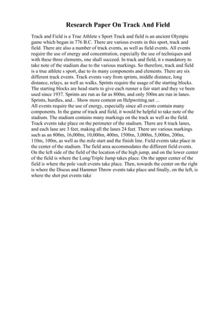 Research Paper On Track And Field
Track and Field is a True Athlete s Sport Track and field is an ancient Olympic
game which began in 776 B.C. There are various events in this sport, track and
field. There are also a number of track events, as well as field events. All events
require the use of energy and concentration, especially the use of techniques and
with these three elements, one shall succeed. In track and field, it s mandatory to
take note of the stadium due to the various markings. So therefore, track and field
is a true athlete s sport, due to its many components and elements. There are six
different track events. Track events vary from sprints, middle distance, long
distance, relays, as well as walks. Sprints require the usage of the starting blocks.
The starting blocks are head starts to give each runner a fair start and they ve been
used since 1937. Sprints are run as far as 800m, and only 500m are run in lanes.
Sprints, hurdles, and... Show more content on Helpwriting.net ...
All events require the use of energy, especially since all events contain many
components. In the game of track and field, it would be helpful to take note of the
stadium. The stadium contains many markings on the track as well as the field.
Track events take place on the perimeter of the stadium. There are 8 track lanes,
and each lane are 3 feet, making all the lanes 24 feet. There are various markings
such as an 800m, 16,000m, 10,000m, 400m, 1500m, 3,000m, 5,000m, 200m,
110m, 100m, as well as the mile start and the finish line. Field events take place in
the center of the stadium. The field area accommodates the different field events.
On the left side of the field of the location of the high jump, and on the lower center
of the field is where the Long/Triple Jump takes place. On the upper center of the
field is where the pole vault events take place. Then, towards the center on the right
is where the Discus and Hammer Throw events take place and finally, on the left, is
where the shot put events take
 
