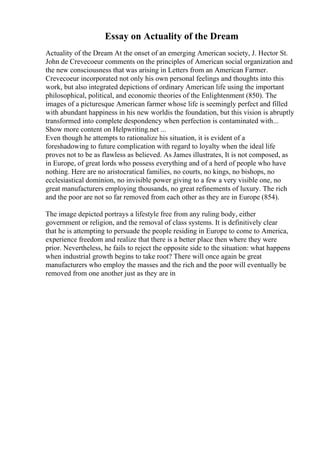 Essay on Actuality of the Dream
Actuality of the Dream At the onset of an emerging American society, J. Hector St.
John de Crevecoeur comments on the principles of American social organization and
the new consciousness that was arising in Letters from an American Farmer.
Crevecoeur incorporated not only his own personal feelings and thoughts into this
work, but also integrated depictions of ordinary American life using the important
philosophical, political, and economic theories of the Enlightenment (850). The
images of a picturesque American farmer whose life is seemingly perfect and filled
with abundant happiness in his new worldis the foundation, but this vision is abruptly
transformed into complete despondency when perfection is contaminated with...
Show more content on Helpwriting.net ...
Even though he attempts to rationalize his situation, it is evident of a
foreshadowing to future complication with regard to loyalty when the ideal life
proves not to be as flawless as believed. As James illustrates, It is not composed, as
in Europe, of great lords who possess everything and of a herd of people who have
nothing. Here are no aristocratical families, no courts, no kings, no bishops, no
ecclesiastical dominion, no invisible power giving to a few a very visible one, no
great manufacturers employing thousands, no great refinements of luxury. The rich
and the poor are not so far removed from each other as they are in Europe (854).
The image depicted portrays a lifestyle free from any ruling body, either
government or religion, and the removal of class systems. It is definitively clear
that he is attempting to persuade the people residing in Europe to come to America,
experience freedom and realize that there is a better place then where they were
prior. Nevertheless, he fails to reject the opposite side to the situation: what happens
when industrial growth begins to take root? There will once again be great
manufacturers who employ the masses and the rich and the poor will eventually be
removed from one another just as they are in
 