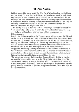 The Wiz Analysis
I did the music video on the movie The Wiz. The Wiz is a Broadway musical based
on a girl named Dorothy. The movie focuses on Dorothy and her friend s adventure
to go and see the Wiz. Dorothy is a school teacher and she really liked her life just
the way it was. Her aunt Em encouraged her to start teaching high schoolinstead of
Kindergarten. However, Dorothy liked teaching Kindergarten and she s not a big fan
of change. She liked her life just the way it is. Her aunt Em encouraged her to
broaden her horizons but she just didn t want to.
After Dorothy ends up in the Land of Oz she wants to go back to her home in New
York. She s really confused and doesn t really known what s happening. The only
way for her to get back home is for her to go ... Show more content on
Helpwriting.net ...
Dorothy and the Scarecrow invite the Tinman to come with them to see the Wiz and
ask for a heart. Afterwards, they meet the Lion who doesn t have any courage. Soon
enough, Dorothy tells the Lion to go with them so that the Wiz can give him courage.
Dorothy and her friends finally got to Emerald City. They finally got to see the
Wiz and he told them that he would not grant any of their wishes unless she killed
the wicked witch of the West. Dorothy and all of her friends were really
disappointed. Eventually, Dorothy and her friends went to see the wicked witch of
the West and the witch was very mean to them. The witch really wanted Dorothy s
slippers but she refused to give them to her. Dorothy is starting to get discouraged
because the witch seemed to be more powerful than she was.
The witch began to torture the Lion and the Tinman. Dorothy decided to give her
the shoes because she didn t want to see her friends being tortured anymore. The
Scarecrow told Dorothy to pull the fire alarm. After Dorothy pulled the alarm water
started pouring down everywhere. The witch was allergic to water and she dies after
getting drenched with water. Afterwards, everyone in Emerald City is freed from the
wicked witch of the
 